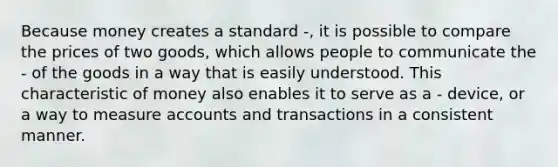 Because money creates a standard -, it is possible to compare the prices of two goods, which allows people to communicate the - of the goods in a way that is easily understood. This characteristic of money also enables it to serve as a - device, or a way to measure accounts and transactions in a consistent manner.