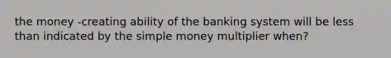 the money -creating ability of the banking system will be <a href='https://www.questionai.com/knowledge/k7BtlYpAMX-less-than' class='anchor-knowledge'>less than</a> indicated by the simple money multiplier when?