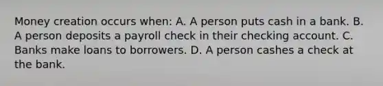 Money creation occurs when: A. A person puts cash in a bank. B. A person deposits a payroll check in their checking account. C. Banks make loans to borrowers. D. A person cashes a check at the bank.