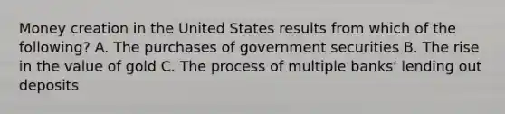 Money creation in the United States results from which of the following? A. The purchases of government securities B. The rise in the value of gold C. The process of multiple banks' lending out deposits