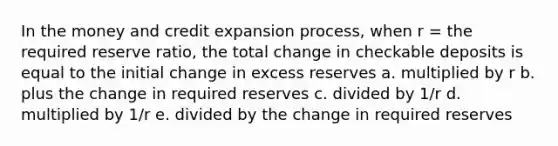 In the money and credit expansion process, when r = the required reserve ratio, the total change in checkable deposits is equal to the initial change in excess reserves a. multiplied by r b. plus the change in required reserves c. divided by 1/r d. multiplied by 1/r e. divided by the change in required reserves