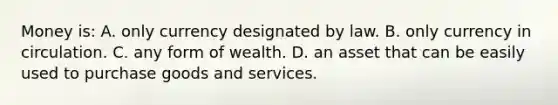 Money is: A. only currency designated by law. B. only currency in circulation. C. any form of wealth. D. an asset that can be easily used to purchase goods and services.