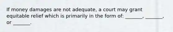 If money damages are not adequate, a court may grant equitable relief which is primarily in the form of: _______, _______, or _______.