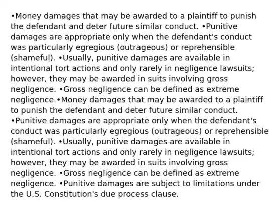 •Money damages that may be awarded to a plaintiff to punish the defendant and deter future similar conduct. •Punitive damages are appropriate only when the defendant's conduct was particularly egregious (outrageous) or reprehensible (shameful). •Usually, punitive damages are available in intentional tort actions and only rarely in negligence lawsuits; however, they may be awarded in suits involving gross negligence. •Gross negligence can be defined as extreme negligence.•Money damages that may be awarded to a plaintiff to punish the defendant and deter future similar conduct. •Punitive damages are appropriate only when the defendant's conduct was particularly egregious (outrageous) or reprehensible (shameful). •Usually, punitive damages are available in intentional tort actions and only rarely in negligence lawsuits; however, they may be awarded in suits involving gross negligence. •Gross negligence can be defined as extreme negligence. •Punitive damages are subject to limitations under the U.S. Constitution's due process clause.