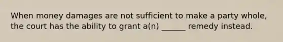 When money damages are not sufficient to make a party whole, the court has the ability to grant a(n) ______ remedy instead.