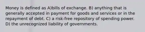 Money is defined as A)bills of exchange. B) anything that is generally accepted in payment for goods and services or in the repayment of debt. C) a risk-free repository of spending power. D) the unrecognized liability of governments.