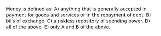 Money is defined as: A) anything that is generally accepted in payment for goods and services or in the repayment of debt. B) bills of exchange. C) a riskless repository of spending power. D) all of the above. E) only A and B of the above.