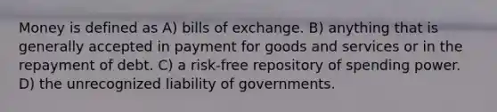 Money is defined as A) bills of exchange. B) anything that is generally accepted in payment for goods and services or in the repayment of debt. C) a risk-free repository of spending power. D) the unrecognized liability of governments.