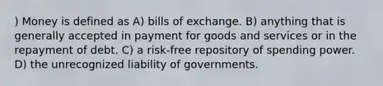 ) Money is defined as A) bills of exchange. B) anything that is generally accepted in payment for goods and services or in the repayment of debt. C) a risk-free repository of spending power. D) the unrecognized liability of governments.