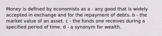 Money is defined by economists as a - any good that is widely accepted in exchange and for the repayment of debts. b - the market value of an asset. c - the funds one receives during a specified period of time. d - a synonym for wealth.