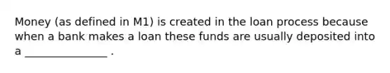 Money (as defined in M1) is created in the loan process because when a bank makes a loan these funds are usually deposited into a _______________ .