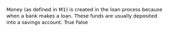 Money (as defined in M1) is created in the loan process because when a bank makes a loan. These funds are usually deposited into a savings account. True False