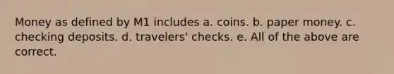 Money as defined by M1 includes a. coins. b. paper money. c. checking deposits. d. travelers' checks. e. All of the above are correct.