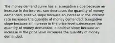 The money demand curve has a: a.negative slope because an increase in the interest rate decreases the quantity of money demanded. positive slope because an increase in the interest rate increases the quantity of money demanded. b.negative slope because an increase in the price level c.decreases the quantity of money demanded. d.positive slope because an increase in the price level increases the quantity of money demanded.