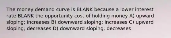 The money demand curve is BLANK because a lower interest rate BLANK the opportunity cost of holding money A) upward sloping; increases B) downward sloping; increases C) upward sloping; decreases D) downward sloping; decreases