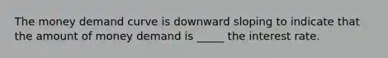 The money demand curve is downward sloping to indicate that the amount of money demand is _____ the interest rate.