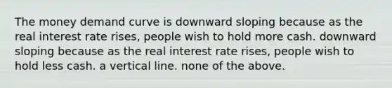 The money demand curve is downward sloping because as the real interest rate rises, people wish to hold more cash. downward sloping because as the real interest rate rises, people wish to hold less cash. a vertical line. none of the above.