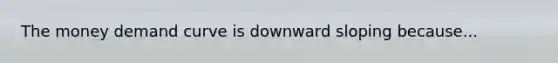 The money demand curve is downward sloping because...