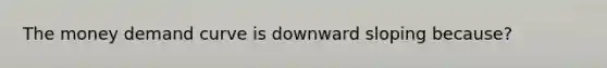 The money demand curve is downward sloping because?