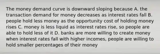 The money demand curve is downward sloping because A. the transaction demand for money decreases as interest rates fall B. people hold less money as the opportunity cost of holding money rises C. money is less liquid as interest rates rise, so people are able to hold less of it D. banks are more willing to create money when interest rates fall with higher incomes, people are willing to hold smaller percentages of their money