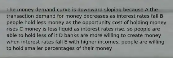 The money demand curve is downward sloping because A the transaction demand for money decreases as interest rates fall B people hold less money as the opportunity cost of holding money rises C money is less liquid as interest rates rise, so people are able to hold less of it D banks are more willing to create money when interest rates fall E with higher incomes, people are willing to hold smaller percentages of their money