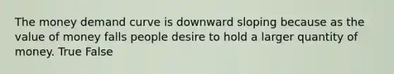 The money demand curve is downward sloping because as the value of money falls people desire to hold a larger quantity of money. True False