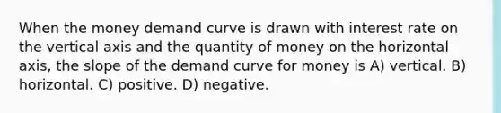 When the money demand curve is drawn with interest rate on the vertical axis and the quantity of money on the horizontal axis, the slope of the demand curve for money is A) vertical. B) horizontal. C) positive. D) negative.