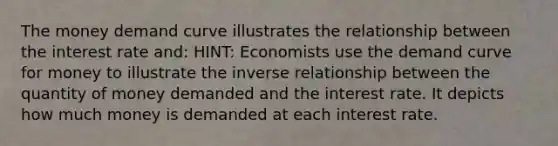 The money demand curve illustrates the relationship between the interest rate and: HINT: Economists use the demand curve for money to illustrate the inverse relationship between the quantity of money demanded and the interest rate. It depicts how much money is demanded at each interest rate.