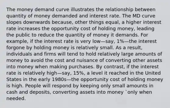 The money demand curve illustrates the relationship between quantity of money demanded and interest rate. The MD curve slopes downwards because, other things equal, a higher interest rate increases the opportunity cost of holding money, leading the public to reduce the quantity of money it demands. For example, if the interest rate is very low—say, 1%—the interest forgone by holding money is relatively small. As a result, individuals and firms will tend to hold relatively large amounts of money to avoid the cost and nuisance of converting other assets into money when making purchases. By contrast, if the interest rate is relatively high—say, 15%, a level it reached in the United States in the early 1980s—the opportunity cost of holding money is high. People will respond by keeping only small amounts in cash and deposits, converting assets into money `only when needed.