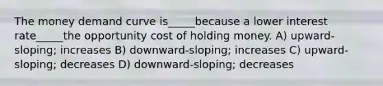 The money demand curve is_____because a lower interest rate_____the opportunity cost of holding money. A) upward-sloping; increases B) downward-sloping; increases C) upward-sloping; decreases D) downward-sloping; decreases