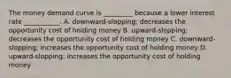 The money demand curve is _________ because a lower interest rate ___________. A. downward-slopping; decreases the opportunity cost of holding money B. upward-slopping; decreases the opportunity cost of holding money C. downward-slopping; increases the opportunity cost of holding money D. upward-slopping; increases the opportunity cost of holding money