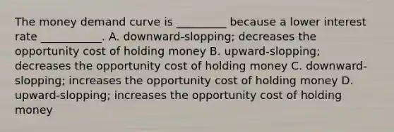 The money demand curve is _________ because a lower interest rate ___________. A. downward-slopping; decreases the opportunity cost of holding money B. upward-slopping; decreases the opportunity cost of holding money C. downward-slopping; increases the opportunity cost of holding money D. upward-slopping; increases the opportunity cost of holding money