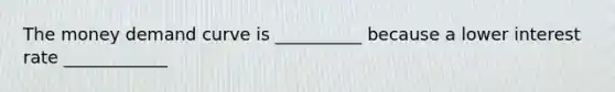 The money demand curve is __________ because a lower interest rate ____________