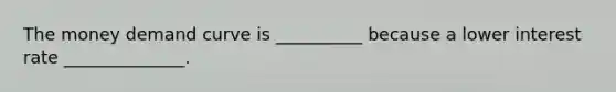 The money demand curve is __________ because a lower interest rate ______________.