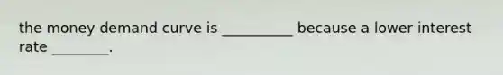 the money demand curve is __________ because a lower interest rate ________.