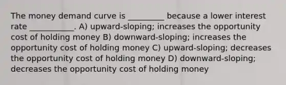 The money demand curve is _________ because a lower interest rate ___________. A) upward-sloping; increases the opportunity cost of holding money B) downward-sloping; increases the opportunity cost of holding money C) upward-sloping; decreases the opportunity cost of holding money D) downward-sloping; decreases the opportunity cost of holding money