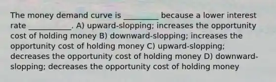 The money demand curve is _________ because a lower interest rate ___________. A) upward-slopping; increases the opportunity cost of holding money B) downward-slopping; increases the opportunity cost of holding money C) upward-slopping; decreases the opportunity cost of holding money D) downward-slopping; decreases the opportunity cost of holding money