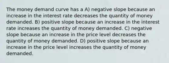 The money demand curve has a A) <a href='https://www.questionai.com/knowledge/kUdsC1Rkod-negative-slope' class='anchor-knowledge'>negative slope</a> because an increase in the interest rate decreases the quantity of money demanded. B) positive slope because an increase in the interest rate increases the quantity of money demanded. C) negative slope because an increase in the price level decreases the quantity of money demanded. D) positive slope because an increase in the price level increases the quantity of money demanded.