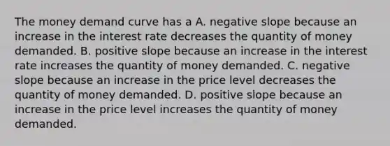 The money demand curve has a A. <a href='https://www.questionai.com/knowledge/kUdsC1Rkod-negative-slope' class='anchor-knowledge'>negative slope</a> because an increase in the interest rate decreases the quantity of money demanded. B. positive slope because an increase in the interest rate increases the quantity of money demanded. C. negative slope because an increase in the price level decreases the quantity of money demanded. D. positive slope because an increase in the price level increases the quantity of money demanded.