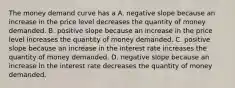 The money demand curve has a A. negative slope because an increase in the price level decreases the quantity of money demanded. B. positive slope because an increase in the price level increases the quantity of money demanded. C. positive slope because an increase in the interest rate increases the quantity of money demanded. D. negative slope because an increase in the interest rate decreases the quantity of money demanded.