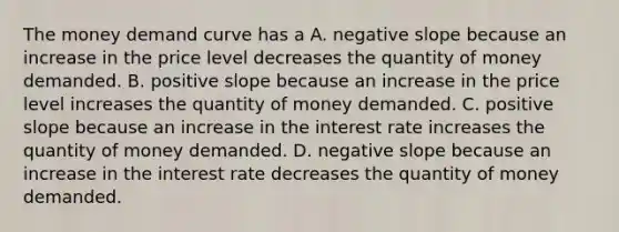 The money demand curve has a A. <a href='https://www.questionai.com/knowledge/kUdsC1Rkod-negative-slope' class='anchor-knowledge'>negative slope</a> because an increase in the price level decreases the quantity of money demanded. B. positive slope because an increase in the price level increases the quantity of money demanded. C. positive slope because an increase in the interest rate increases the quantity of money demanded. D. negative slope because an increase in the interest rate decreases the quantity of money demanded.