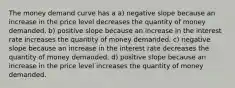 The money demand curve has a a) negative slope because an increase in the price level decreases the quantity of money demanded. b) positive slope because an increase in the interest rate increases the quantity of money demanded. c) negative slope because an increase in the interest rate decreases the quantity of money demanded. d) positive slope because an increase in the price level increases the quantity of money demanded.