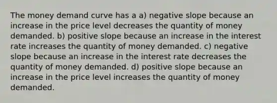 The <a href='https://www.questionai.com/knowledge/kgqf0wK5rL-money-demand-curve' class='anchor-knowledge'>money demand curve</a> has a a) <a href='https://www.questionai.com/knowledge/kUdsC1Rkod-negative-slope' class='anchor-knowledge'>negative slope</a> because an increase in the price level decreases the quantity of money demanded. b) positive slope because an increase in the interest rate increases the quantity of money demanded. c) negative slope because an increase in the interest rate decreases the quantity of money demanded. d) positive slope because an increase in the price level increases the quantity of money demanded.