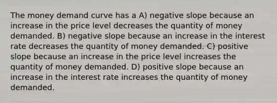 The money demand curve has a A) negative slope because an increase in the price level decreases the quantity of money demanded. B) negative slope because an increase in the interest rate decreases the quantity of money demanded. C) positive slope because an increase in the price level increases the quantity of money demanded. D) positive slope because an increase in the interest rate increases the quantity of money demanded.