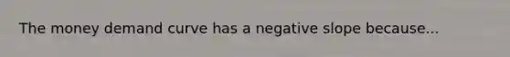 The money demand curve has a negative slope because...