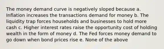 The money demand curve is negatively sloped because a. Inflation increases the transactions demand for money b. The liquidity trap forces households and businesses to hold more cash c. Higher interest rates raise the opportunity cost of holding wealth in the form of money d. The Fed forces money demand to go down when bond prices rise e. None of the above