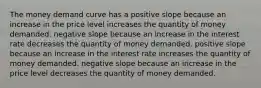 The money demand curve has a positive slope because an increase in the price level increases the quantity of money demanded. negative slope because an increase in the interest rate decreases the quantity of money demanded. positive slope because an increase in the interest rate increases the quantity of money demanded. negative slope because an increase in the price level decreases the quantity of money demanded.