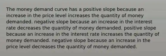 The money demand curve has a positive slope because an increase in the price level increases the quantity of money demanded. <a href='https://www.questionai.com/knowledge/kUdsC1Rkod-negative-slope' class='anchor-knowledge'>negative slope</a> because an increase in the interest rate decreases the quantity of money demanded. positive slope because an increase in the interest rate increases the quantity of money demanded. negative slope because an increase in the price level decreases the quantity of money demanded.