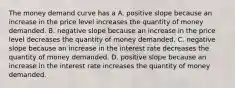 The money demand curve has a A. positive slope because an increase in the price level increases the quantity of money demanded. B. negative slope because an increase in the price level decreases the quantity of money demanded. C. negative slope because an increase in the interest rate decreases the quantity of money demanded. D. positive slope because an increase in the interest rate increases the quantity of money demanded.