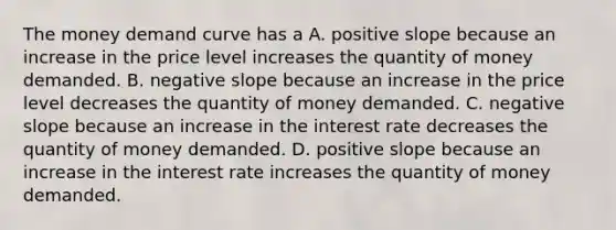 The money demand curve has a A. positive slope because an increase in the price level increases the quantity of money demanded. B. negative slope because an increase in the price level decreases the quantity of money demanded. C. negative slope because an increase in the interest rate decreases the quantity of money demanded. D. positive slope because an increase in the interest rate increases the quantity of money demanded.